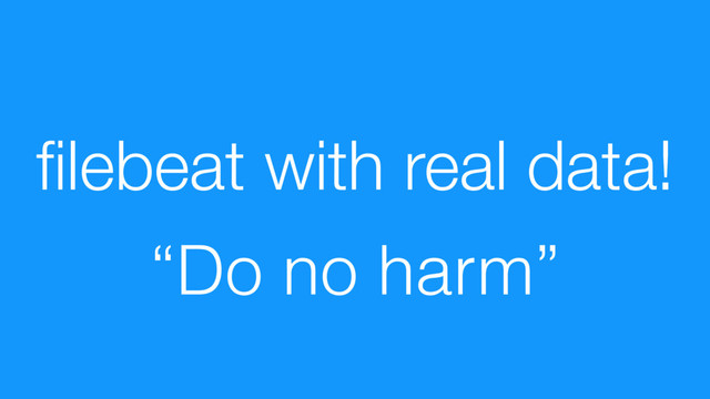 ﬁlebeat with real data!
“Do no harm”
