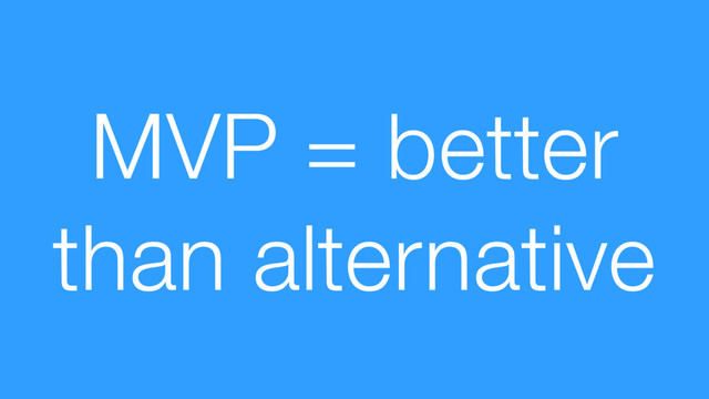 MVP = better
than alternative
