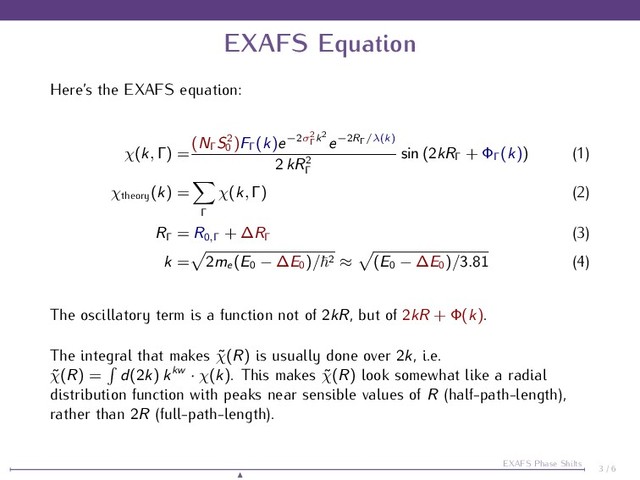 EXAFS Equation
Here’s the EXAFS equation:
χ(k, Γ) =
(NΓ
S2
0
)FΓ
(k)e−2σ2
Γ
k2
e−2RΓ/λ(k)
2 kR2
Γ
sin (2kRΓ
+ ΦΓ
(k)) (1)
χtheory
(k) =
Γ
χ(k, Γ) (2)
RΓ
= R0,Γ
+ ∆RΓ
(3)
k = 2me
(E0 − ∆E0
)/ 2 ≈ (E0 − ∆E0
)/3.81 (4)
The oscillatory term is a function not of 2kR, but of 2kR + Φ(k).
The integral that makes ˜
χ(R) is usually done over 2k, i.e.
˜
χ(R) = d(2k) kkw · χ(k). This makes ˜
χ(R) look somewhat like a radial
distribution function with peaks near sensible values of R (half-path-length),
rather than 2R (full-path-length).
3 / 6
EXAFS Phase Shifts
