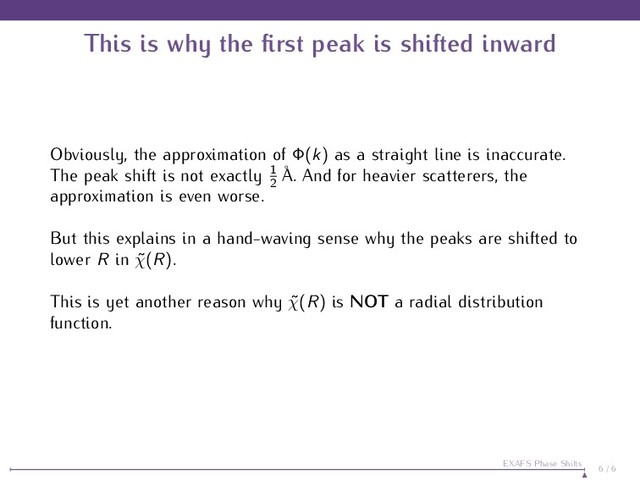 This is why the ﬁrst peak is shifted inward
Obviously, the approximation of Φ(k) as a straight line is inaccurate.
The peak shift is not exactly 1
2
˚
A. And for heavier scatterers, the
approximation is even worse.
But this explains in a hand-waving sense why the peaks are shifted to
lower R in ˜
χ(R).
This is yet another reason why ˜
χ(R) is NOT a radial distribution
function.
6 / 6
EXAFS Phase Shifts
