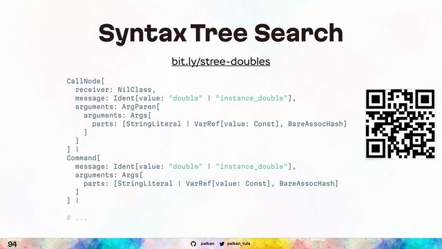 palkan_tula
palkan
94
Syntax Tree Search
CallNode[
receiver: NilClass,
message: Ident[value: "double" | "instance_double"],
arguments: ArgParen[
arguments: Args[
parts: [StringLiteral | VarRef[value: Const], BareAssocHash]
]
]
] |
Command[
message: Ident[value: "double" | "instance_double"],
arguments: Args[
parts: [StringLiteral | VarRef[value: Const], BareAssocHash]
]
] |
# ...
bit.ly/stree-doubles
