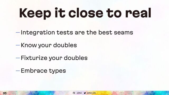 palkan_tula
palkan
Keep it close to real
95
— Integration tests are the best seams
— Know your doubles
— Fixturize your doubles
— Embrace types
