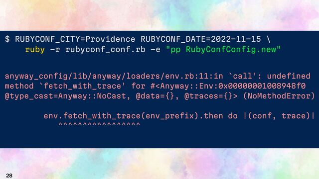 28
$ RUBYCONF_CITY Providence RUBYCONF_DATE 2022 11 15 \
ruby -r rubyconf_conf.rb -e "pp RubyConfConfig.new"
# "Providence" (type=env key=RUBYCONF_CITY),
date =>
# (type=env key=RUBYCONF_DATE)>
anyway_config/lib/anyway/loaders/env.rb:11:in `call': undefined
method `fetch_with_trace' for # (NoMethodError)
env.fetch_with_trace(env_prefix).then do |(conf, trace)|
^^^^^^^^^^^^^^^^^
