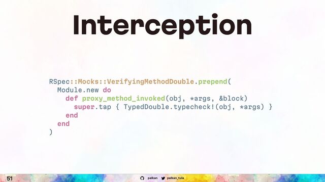 palkan_tula
palkan
51
Interception
RSpec::Mocks::VerifyingMethodDouble.prepend(
Module.new do
def proxy_method_invoked(obj, *args, &block)
super.tap { TypedDouble.typecheck!(obj, *args) }
end
end
)
