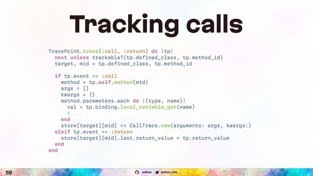 palkan_tula
palkan
59
Tracking calls
TracePoint.trace(:call, :return) do |tp|
next unless trackable?(tp.defined_class, tp.method_id)
target, mid = tp.defined_class, tp.method_id
if tp.event == :call
method = tp.self.method(mid)
args = []
kwargs = {}
method.parameters.each do |(type, name)|
val = tp.binding.local_variable_get(name)
# ...
end
store[target][mid] << CallTrace.new(arguments: args, kwargs:)
elsif tp.event == :return
store[target][mid].last.return_value = tp.return_value
end
end
