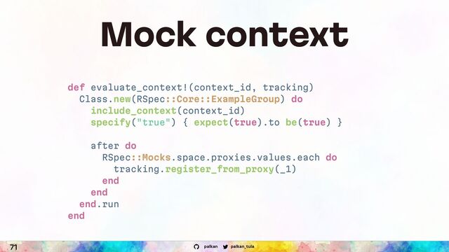 palkan_tula
palkan
71
Mock context
def evaluate_context!(context_id, tracking)
Class.new(RSpec::Core::ExampleGroup) do
include_context(context_id)
specify("true") { expect(true).to be(true) }
after do
RSpec::Mocks.space.proxies.values.each do
tracking.register_from_proxy(_1)
end
end
end.run
end
