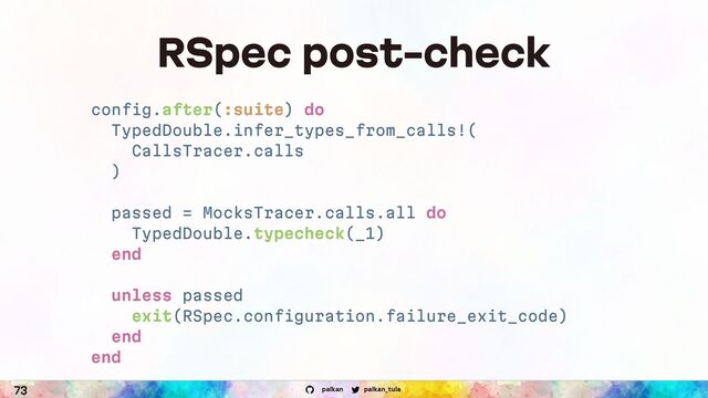 palkan_tula
palkan
73
RSpec post-check
config.after(:suite) do
TypedDouble.infer_types_from_calls!(
CallsTracer.calls
)
passed = MocksTracer.calls.all do
TypedDouble.typecheck(_1)
end
unless passed
exit(RSpec.configuration.failure_exit_code)
end
end
