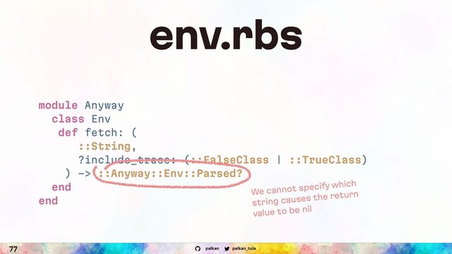 palkan_tula
palkan
77
env.rbs
module Anyway
class Env
def fetch: (
::String,
?include_trace: (::FalseClass | ::TrueClass)
) -> ::Anyway::Env::Parsed?
end
end
We cannot specify which
string causes the return
value to be nil
