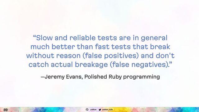 palkan_tula
palkan
“Slow and reliable tests are in general
much better than fast tests that break
without reason (false positives) and don't
catch actual breakage (false negatives).”
–Jeremy Evans, Polished Ruby programming
89
