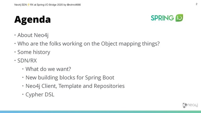 Neo4j SDN⚡ RX at Spring I/O Bridge 2020 by @rotnroll666
Agenda
• About Neo4j
• Who are the folks working on the Object mapping things?
• Some history
• SDN/RX
• What do we want?
• New building blocks for Spring Boot
• Neo4j Client, Template and Repositories
• Cypher DSL
2
