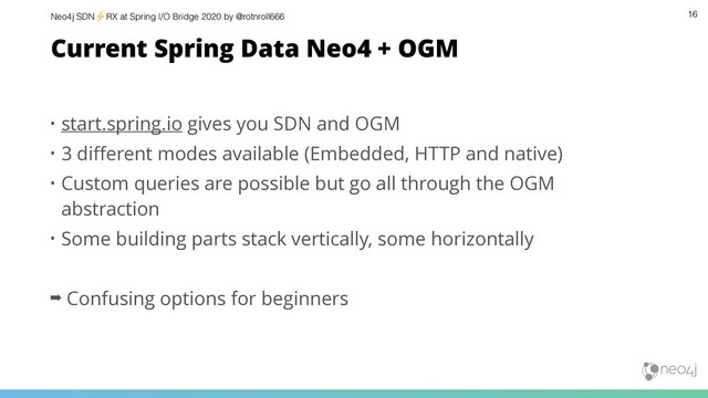 Neo4j SDN⚡ RX at Spring I/O Bridge 2020 by @rotnroll666 16
Current Spring Data Neo4 + OGM
• start.spring.io gives you SDN and OGM
• 3 diﬀerent modes available (Embedded, HTTP and native)
• Custom queries are possible but go all through the OGM
abstraction
• Some building parts stack vertically, some horizontally
➡ Confusing options for beginners
