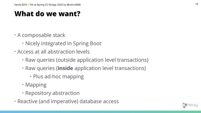 Neo4j SDN⚡ RX at Spring I/O Bridge 2020 by @rotnroll666 19
What do we want?
• A composable stack
• Nicely integrated in Spring Boot
• Access at all abstraction levels
• Raw queries (outside application level transactions)
• Raw queries (inside application level transactions)
• Plus ad-hoc mapping
• Mapping
• Repository abstraction
• Reactive (and imperative) database access
