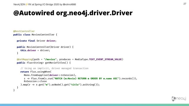 Neo4j SDN⚡ RX at Spring I/O Bridge 2020 by @rotnroll666 27
@Autowired org.neo4j.driver.Driver
@RestController
public class MoviesController {
private final Driver driver;
public MoviesController(Driver driver) {
this.driver = driver;
}
@GetMapping(path = "/movies", produces = MediaType.TEXT_EVENT_STREAM_VALUE)
public Flux getMovieTitles() {
!& Using an implicit, driver managed transaction
return Flux.usingWhen(
Mono.fromSupplier(driver!'rxSession),
s !( Flux.from(s.run("MATCH (m:Movie) RETURN m ORDER BY m.name ASC").records()),
RxSession!'close
).map(r !( r.get("m").asNode().get("title").asString());
}
}
