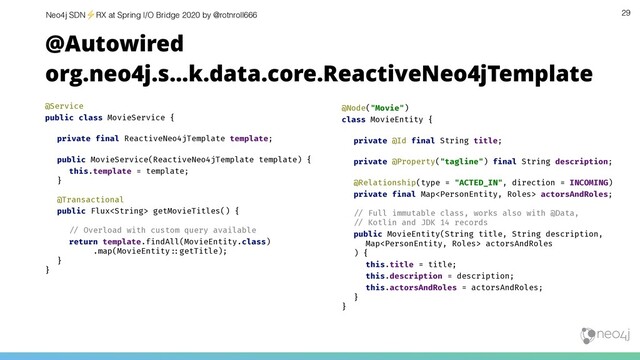 Neo4j SDN⚡ RX at Spring I/O Bridge 2020 by @rotnroll666 29
@Autowired
org.neo4j.s…k.data.core.ReactiveNeo4jTemplate
@Service
public class MovieService {
private final ReactiveNeo4jTemplate template;
public MovieService(ReactiveNeo4jTemplate template) {
this.template = template;
}
@Transactional
public Flux getMovieTitles() {
!& Overload with custom query available
return template.findAll(MovieEntity.class)
.map(MovieEntity!'getTitle);
}
}
@Node("Movie")
class MovieEntity {
private @Id final String title;
private @Property("tagline") final String description;
@Relationship(type = "ACTED_IN", direction = INCOMING)
private final Map actorsAndRoles;
!& Full immutable class, works also with @Data,
!& Kotlin and JDK 14 records
public MovieEntity(String title, String description,
Map actorsAndRoles
) {
this.title = title;
this.description = description;
this.actorsAndRoles = actorsAndRoles;
}
}
