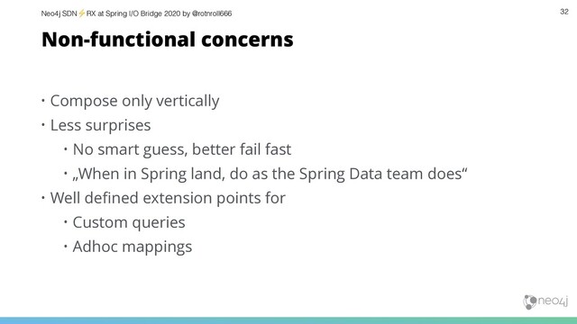 Neo4j SDN⚡ RX at Spring I/O Bridge 2020 by @rotnroll666 32
Non-functional concerns
• Compose only vertically
• Less surprises
• No smart guess, better fail fast
• „When in Spring land, do as the Spring Data team does“
• Well deﬁned extension points for
• Custom queries
• Adhoc mappings
