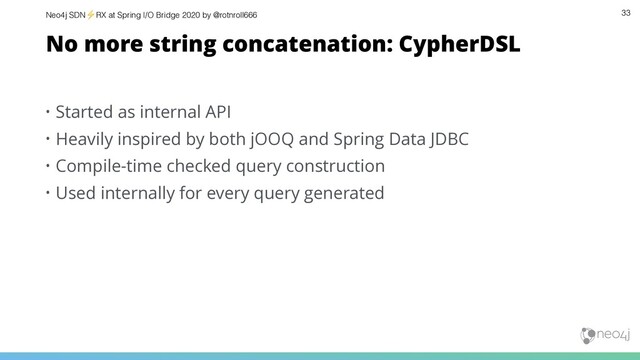 Neo4j SDN⚡ RX at Spring I/O Bridge 2020 by @rotnroll666 33
No more string concatenation: CypherDSL
• Started as internal API
• Heavily inspired by both jOOQ and Spring Data JDBC
• Compile-time checked query construction
• Used internally for every query generated
