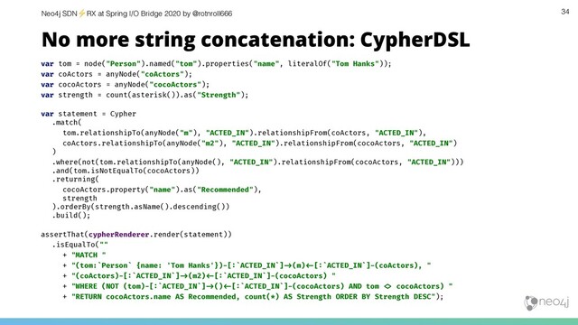 Neo4j SDN⚡ RX at Spring I/O Bridge 2020 by @rotnroll666 34
No more string concatenation: CypherDSL
var tom = node("Person").named("tom").properties("name", literalOf("Tom Hanks"));
var coActors = anyNode("coActors");
var cocoActors = anyNode("cocoActors");
var strength = count(asterisk()).as("Strength");
var statement = Cypher
.match(
tom.relationshipTo(anyNode("m"), "ACTED_IN").relationshipFrom(coActors, "ACTED_IN"),
coActors.relationshipTo(anyNode("m2"), "ACTED_IN").relationshipFrom(cocoActors, "ACTED_IN")
)
.where(not(tom.relationshipTo(anyNode(), "ACTED_IN").relationshipFrom(cocoActors, "ACTED_IN")))
.and(tom.isNotEqualTo(cocoActors))
.returning(
cocoActors.property("name").as("Recommended"),
strength
).orderBy(strength.asName().descending())
.build();
assertThat(cypherRenderer.render(statement))
.isEqualTo(""
+ "MATCH "
+ "(tom:`Person` {name: 'Tom Hanks'})-[:`ACTED_IN`]"#(m)"$[:`ACTED_IN`]-(coActors), "
+ "(coActors)-[:`ACTED_IN`]"#(m2)"$[:`ACTED_IN`]-(cocoActors) "
+ "WHERE (NOT (tom)-[:`ACTED_IN`]"#()"$[:`ACTED_IN`]-(cocoActors) AND tom "% cocoActors) "
+ "RETURN cocoActors.name AS Recommended, count(*) AS Strength ORDER BY Strength DESC");
