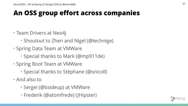 Neo4j SDN⚡ RX at Spring I/O Bridge 2020 by @rotnroll666 37
An OSS group eﬀort across companies
• Team Drivers at Neo4j
• Shoutout to Zhen and Nigel (@technige)
• Spring Data Team at VMWare
• Special thanks to Mark (@mp911de)
• Spring Boot Team at VMWare
• Special thanks to Stéphane (@snicoll)
• And also to
• Sergei (@bsideup) at VMWare
• Frederik (@atomfrede) (JHipster)
