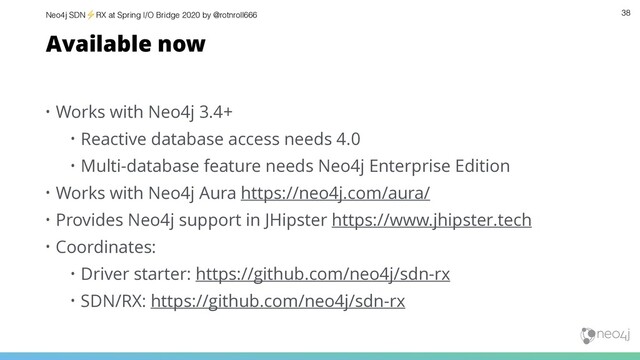 Neo4j SDN⚡ RX at Spring I/O Bridge 2020 by @rotnroll666 38
Available now
• Works with Neo4j 3.4+
• Reactive database access needs 4.0
• Multi-database feature needs Neo4j Enterprise Edition
• Works with Neo4j Aura https://neo4j.com/aura/
• Provides Neo4j support in JHipster https://www.jhipster.tech
• Coordinates:
• Driver starter: https://github.com/neo4j/sdn-rx
• SDN/RX: https://github.com/neo4j/sdn-rx
