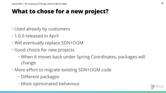 Neo4j SDN⚡ RX at Spring I/O Bridge 2020 by @rotnroll666 39
What to chose for a new project?
• Used already by customers
• 1.0.0 released in April
• Will eventually replace SDN+OGM
• Good choice for new projects
• When it moves back under Spring Coordinates, packages will
change
• More eﬀort to migrate existing SDN+OGM code
• Diﬀerent packages
• More opinionated behaviour
