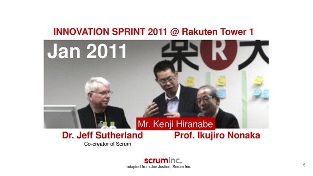5
Jan 2011
Dr. Jeff Sutherland Prof. Ikujiro Nonaka
Mr. Kenji Hiranabe
INNOVATION SPRINT 2011 @ Rakuten Tower 1
Co-creator of Scrum
adapted from Joe Justice, Scrum Inc.
