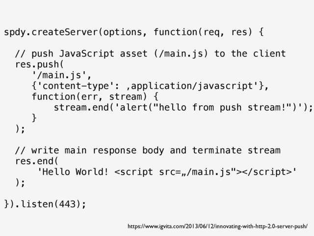 spdy.createServer(options, function(req, res) {
// push JavaScript asset (/main.js) to the client
res.push(
'/main.js',
{'content-type': ‚application/javascript'},
function(err, stream) {
stream.end('alert("hello from push stream!")');
}
);
// write main response body and terminate stream
res.end(
'Hello World! '
);
}).listen(443);
https://www.igvita.com/2013/06/12/innovating-with-http-2.0-server-push/
