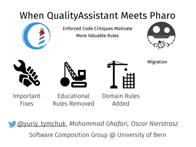 @yuriy_tymchuk
When QualityAssistant Meets Pharo
Enforced Code Critiques Motivate
More Valuable Rules
, Mohammad Ghafari, Oscar Nierstrasz
Software Composition Group @ University of Bern
Important
Fixes
Educational
Rules Removed
Domain Rules
Added
Migration
