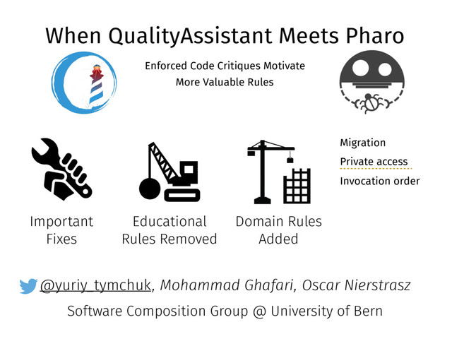 @yuriy_tymchuk
When QualityAssistant Meets Pharo
Enforced Code Critiques Motivate
More Valuable Rules
, Mohammad Ghafari, Oscar Nierstrasz
Software Composition Group @ University of Bern
Important
Fixes
Educational
Rules Removed
Domain Rules
Added
Migration
Private access
Invocation order
