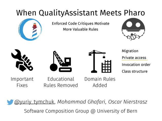 @yuriy_tymchuk
When QualityAssistant Meets Pharo
Enforced Code Critiques Motivate
More Valuable Rules
, Mohammad Ghafari, Oscar Nierstrasz
Software Composition Group @ University of Bern
Important
Fixes
Educational
Rules Removed
Domain Rules
Added
Migration
Private access
Invocation order
Class structure

