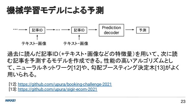 [12]: https://github.com/upura/booking-challenge-2021
[13]: https://github.com/upura/sigir-ecom-2021
テキスト・画像
機械学習モデルによる予測
23
記事ID 記事ID
Prediction
decoder
…
…
テキスト・画像
予測
過去に読んだ記事ID（+テキスト・画像などの特徴量）を用いて、次に読
む記事を予測するモデルを作成できる。性能の高いアルゴリズムとし
て、ニューラルネットワーク[12]や、勾配ブースティング決定木[13]がよく
用いられる。
