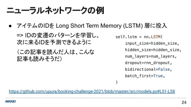 ニューラルネットワークの例
24
● アイテムのIDを Long Short Term Memory (LSTM) 層に投入
=> IDの変遷のパターンを学習し、
次に来るIDを予測できるように
（この記事を読んだ人は、こんな
記事も読みそうだ）
https://github.com/upura/booking-challenge-2021/blob/master/src/models.py#L51-L58
