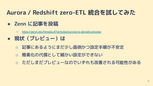 Aurora / Redshift zero-ETL 統合を試してみた
● Zenn に記事を投稿
○ https://zenn.dev/hmatsu47/articles/aurora-rs-zeroetl-preview
● 現状（プレビュー）は
○ 記事にあるようにまだ少し面倒かつ設定手順が不安定
○ 簡素化の代償として細かい設定ができない
○ ただしまだプレビューなのでいずれも改善される可能性がある
11
