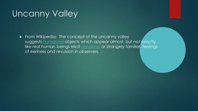 Uncanny Valley
u From Wikipedia: The concept of the uncanny valley
suggests humanoid objects which appear almost, but not exactly,
like real human beings elicit uncanny, or strangely familiar, feelings
of eeriness and revulsion in observers.
