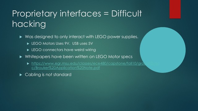 Proprietary interfaces = Difficult
hacking
u Was designed to only interact with LEGO power supplies.
u LEGO Motors Uses 9V. USB uses 5V
u LEGO connectors have weird wiring
u Whitepapers have been written on LEGO Motor specs
u https://www.egr.msu.edu/classes/ece480/capstone/fall10/group02/do
c/Brouker%20Application%20Note.pdf
u Cabling is not standard
