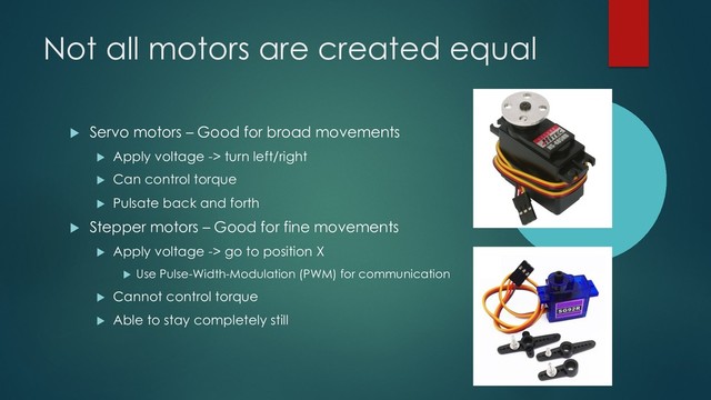Not all motors are created equal
u Servo motors – Good for broad movements
u Apply voltage -> turn left/right
u Can control torque
u Pulsate back and forth
u Stepper motors – Good for fine movements
u Apply voltage -> go to position X
u Use Pulse-Width-Modulation (PWM) for communication
u Cannot control torque
u Able to stay completely still
