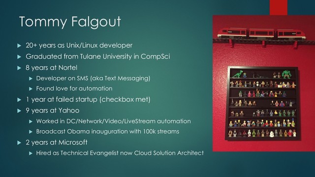 Tommy Falgout
u 20+ years as Unix/Linux developer
u Graduated from Tulane University in CompSci
u 8 years at Nortel
u Developer on SMS (aka Text Messaging)
u Found love for automation
u 1 year at failed startup (checkbox met)
u 9 years at Yahoo
u Worked in DC/Network/Video/LiveStream automation
u Broadcast Obama inauguration with 100k streams
u 2 years at Microsoft
u Hired as Technical Evangelist now Cloud Solution Architect
