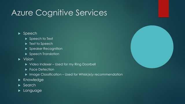 Azure Cognitive Services
u Speech
u Speech to Text
u Text to Speech
u Speaker Recognition
u Speech Translation
u Vision
u Video Indexer – Used for my Ring Doorbell
u Face Detection
u Image Classification – Used for Whisk(e)y recommendation
u Knowledge
u Search
u Language
