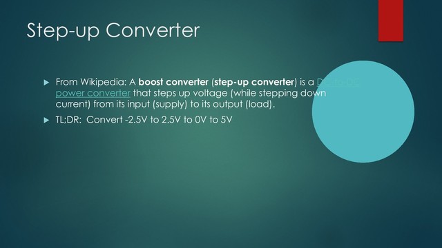 Step-up Converter
u From Wikipedia: A boost converter (step-up converter) is a DC-to-DC
power converter that steps up voltage (while stepping down
current) from its input (supply) to its output (load).
u TL;DR: Convert -2.5V to 2.5V to 0V to 5V
