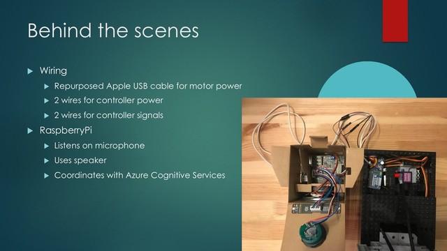 Behind the scenes
u Wiring
u Repurposed Apple USB cable for motor power
u 2 wires for controller power
u 2 wires for controller signals
u RaspberryPi
u Listens on microphone
u Uses speaker
u Coordinates with Azure Cognitive Services
