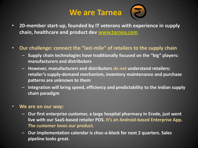 We are Tarnea
• 20-member start-up, founded by IT veterans with experience in supply
chain, healthcare and product dev www.tarnea.com
• Our challenge: connect the “last-mile” of retailers to the supply chain
– Supply chain technologies have traditionally focused on the “big” players:
manufacturers and distributors
– However, manufacturers and distributors do not understand retailers:
retailer’s supply-demand mechanism, inventory maintenance and purchase
patterns are unknown to them
– Integration will bring speed, efficiency and predictability to the Indian supply
chain paradigm
• We are on our way:
– Our first enterprise customer, a large hospital pharmacy in Erode, just went
live with our SaaS-based retailer POS. It’s an Android-based Enterprise App.
The customer loves our product.
– Our implementation calendar is choc-a-block for next 2 quarters. Sales
pipeline looks great.
