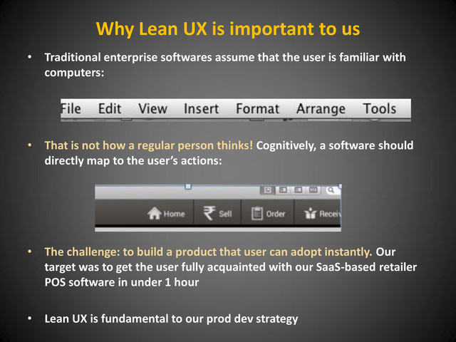 Why Lean UX is important to us
• Traditional enterprise softwares assume that the user is familiar with
computers:
• That is not how a regular person thinks! Cognitively, a software should
directly map to the user’s actions:
• The challenge: to build a product that user can adopt instantly. Our
target was to get the user fully acquainted with our SaaS-based retailer
POS software in under 1 hour
• Lean UX is fundamental to our prod dev strategy
