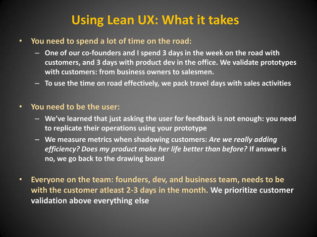 Using Lean UX: What it takes
• You need to spend a lot of time on the road:
– One of our co-founders and I spend 3 days in the week on the road with
customers, and 3 days with product dev in the office. We validate prototypes
with customers: from business owners to salesmen.
– To use the time on road effectively, we pack travel days with sales activities
• You need to be the user:
– We’ve learned that just asking the user for feedback is not enough: you need
to replicate their operations using your prototype
– We measure metrics when shadowing customers: Are we really adding
efficiency? Does my product make her life better than before? If answer is
no, we go back to the drawing board
• Everyone on the team: founders, dev, and business team, needs to be
with the customer atleast 2-3 days in the month. We prioritize customer
validation above everything else

