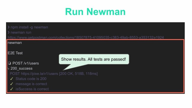 Run Newman
❯ npm install -g newman
❯ newman run
https://www.getpostman.com/collections/18507875-41095035-c383-49ab-8553-a353132a1924
newman
E2E Test
❏ POST /v1/users
↳ 200_success
POST https://pixe.la/v1/users [200 OK, 518B, 118ms]
✓ Status code is 200
✓ message is correct
✓ isSuccess is correct
Show results. All tests are passed!
