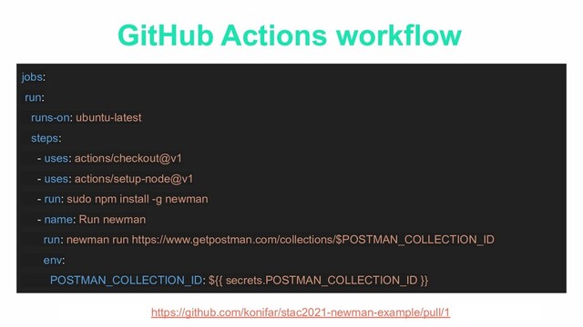 GitHub Actions workflow
jobs:
run:
runs-on: ubuntu-latest
steps:
- uses: actions/checkout@v1
- uses: actions/setup-node@v1
- run: sudo npm install -g newman
- name: Run newman
run: newman run https://www.getpostman.com/collections/$POSTMAN_COLLECTION_ID
env:
POSTMAN_COLLECTION_ID: ${{ secrets.POSTMAN_COLLECTION_ID }}
https://github.com/konifar/stac2021-newman-example/pull/1
