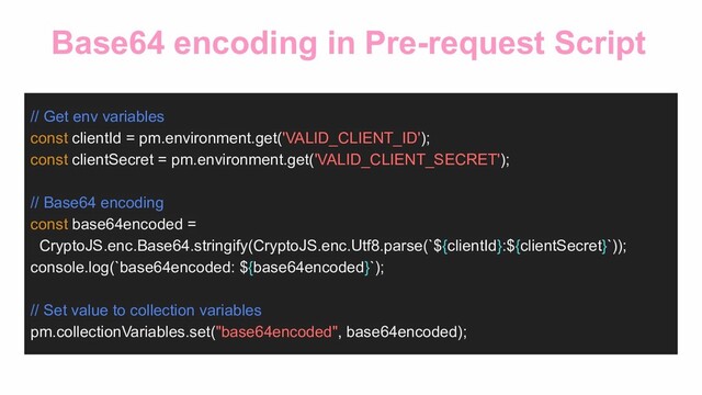 Base64 encoding in Pre-request Script
// Get env variables
const clientId = pm.environment.get('VALID_CLIENT_ID');
const clientSecret = pm.environment.get('VALID_CLIENT_SECRET');
// Base64 encoding
const base64encoded =
CryptoJS.enc.Base64.stringify(CryptoJS.enc.Utf8.parse(`${clientId}:${clientSecret}`));
console.log(`base64encoded: ${base64encoded}`);
// Set value to collection variables
pm.collectionVariables.set("base64encoded", base64encoded);
