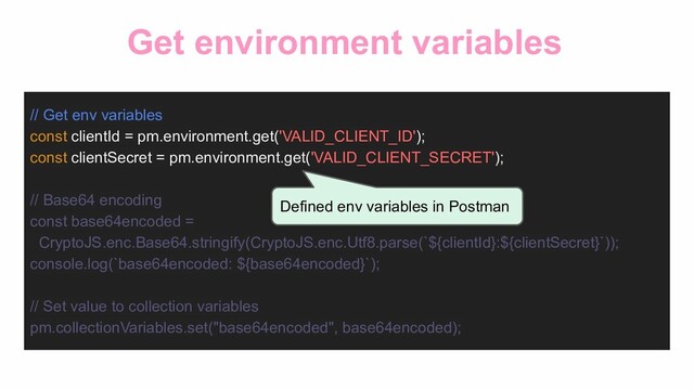 Get environment variables
// Get env variables
const clientId = pm.environment.get('VALID_CLIENT_ID');
const clientSecret = pm.environment.get('VALID_CLIENT_SECRET');
// Base64 encoding
const base64encoded =
CryptoJS.enc.Base64.stringify(CryptoJS.enc.Utf8.parse(`${clientId}:${clientSecret}`));
console.log(`base64encoded: ${base64encoded}`);
// Set value to collection variables
pm.collectionVariables.set("base64encoded", base64encoded);
Defined env variables in Postman
