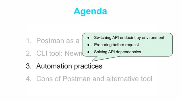 Agenda
1. Postman as a testing tool
2. CLI tool: Newman & GitHub Actions
3. Automation practices
4. Cons of Postman and alternative tool
● Switching API endpoint by environment
● Preparing before request
● Solving API dependencies
