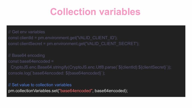 Collection variables
// Get env variables
const clientId = pm.environment.get('VALID_CLIENT_ID');
const clientSecret = pm.environment.get('VALID_CLIENT_SECRET');
// Base64 encoding
const base64encoded =
CryptoJS.enc.Base64.stringify(CryptoJS.enc.Utf8.parse(`${clientId}:${clientSecret}`));
console.log(`base64encoded: ${base64encoded}`);
// Set value to collection variables
pm.collectionVariables.set("base64encoded", base64encoded);
