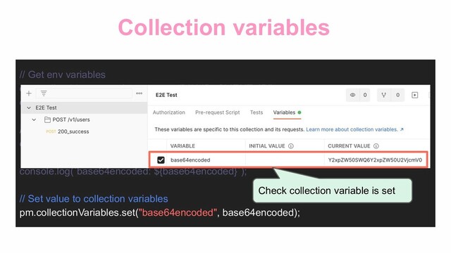Collection variables
// Get env variables
const clientId = pm.environment.get('VALID_CLIENT_ID');
const clientSecret = pm.environment.get('VALID_CLIENT_SECRET');
// Base64 encoding
const base64encoded =
CryptoJS.enc.Base64.stringify(CryptoJS.enc.Utf8.parse(`${clientId}:${clientSecret}`));
console.log(`base64encoded: ${base64encoded}`);
// Set value to collection variables
pm.collectionVariables.set("base64encoded", base64encoded);
Check collection variable is set
