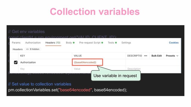 Collection variables
// Get env variables
const clientId = pm.environment.get('VALID_CLIENT_ID');
const clientSecret = pm.environment.get('VALID_CLIENT_SECRET');
// Base64 encoding
const base64encoded =
CryptoJS.enc.Base64.stringify(CryptoJS.enc.Utf8.parse(`${clientId}:${clientSecret}`));
console.log(`base64encoded: ${base64encoded}`);
// Set value to collection variables
pm.collectionVariables.set("base64encoded", base64encoded);
Use variable in request
